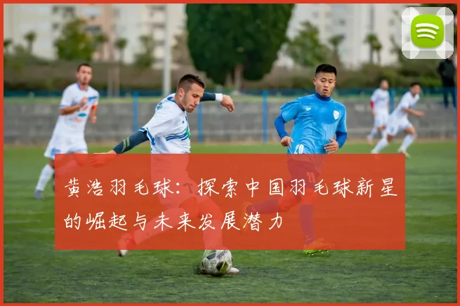 黄浩羽毛球：探索中国羽毛球新星的崛起与未来发展潜力
