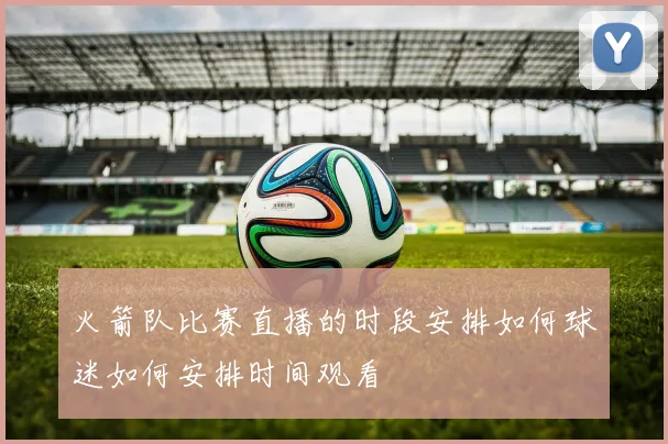 火箭队比赛直播的时段安排如何球迷如何安排时间观看