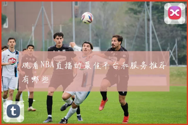 观看NBA直播的最佳平台和服务推荐有哪些