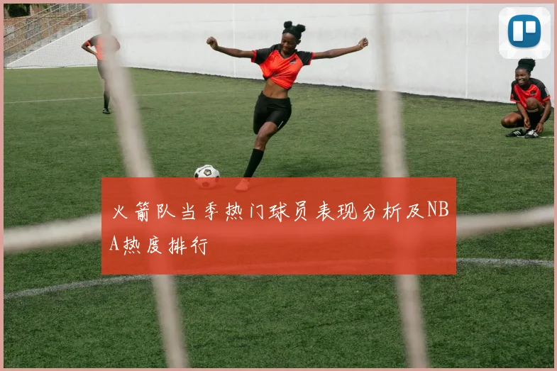 火箭队当季热门球员表现分析及NBA热度排行